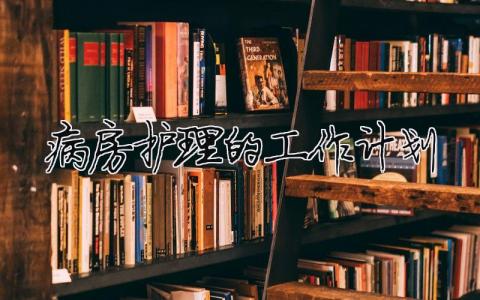 病房護理的工作計劃 病房護理的工作計劃和目標（精選合集6篇）